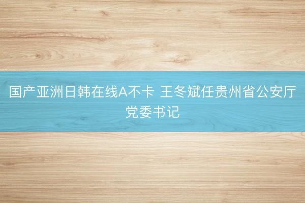 国产亚洲日韩在线A不卡 王冬斌任贵州省公安厅党委书记