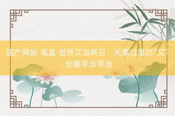 国产网站 笔盒 世界艾滋病日:无需过度恐“艾” 但要早诊早治