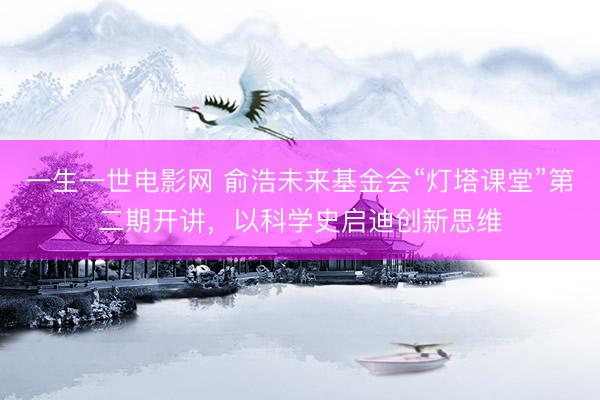 一生一世电影网 俞浩未来基金会“灯塔课堂”第二期开讲，以科学史启迪创新思维