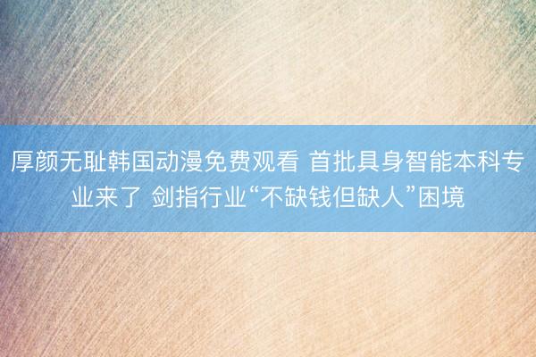 厚颜无耻韩国动漫免费观看 首批具身智能本科专业来了 剑指行业“不缺钱但缺人”困境