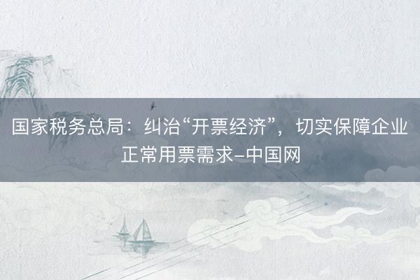 国家税务总局：纠治“开票经济”，切实保障企业正常用票需求-中国网