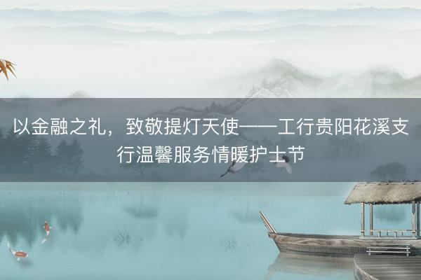 以金融之礼，致敬提灯天使——工行贵阳花溪支行温馨服务情暖护士节