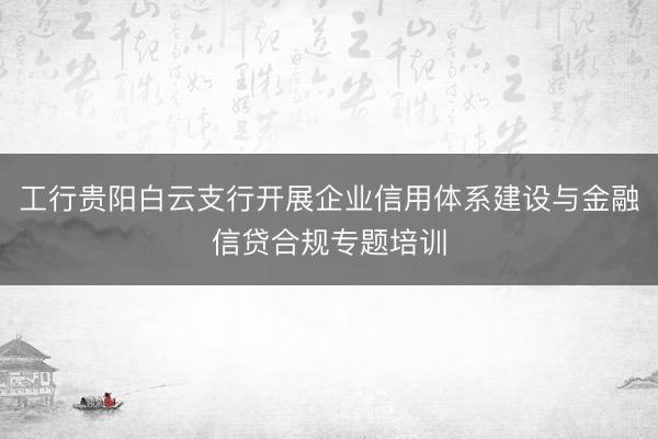 工行贵阳白云支行开展企业信用体系建设与金融信贷合规专题培训