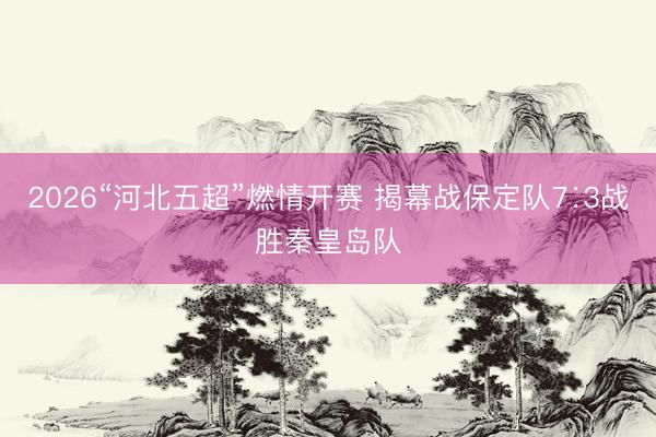2026“河北五超”燃情开赛 揭幕战保定队7∶3战胜秦皇岛队