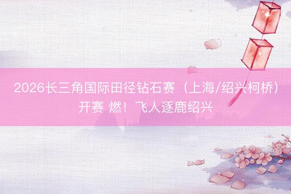 2026长三角国际田径钻石赛（上海/绍兴柯桥）开赛 燃！飞人逐鹿绍兴