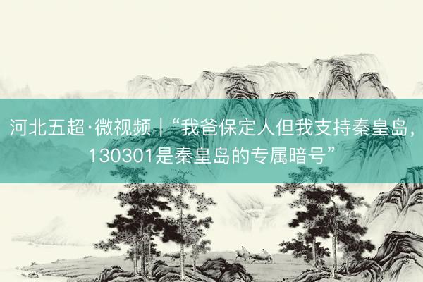 河北五超·微视频｜“我爸保定人但我支持秦皇岛，130301是秦皇岛的专属暗号”