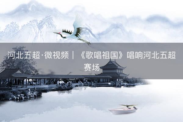 河北五超·微视频｜《歌唱祖国》唱响河北五超赛场
