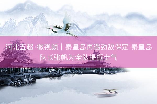 河北五超·微视频｜秦皇岛再遇劲敌保定 秦皇岛队长张帆为全队提振士气