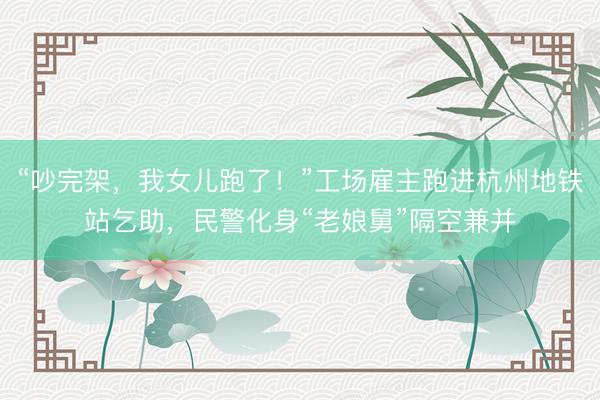 “吵完架，我女儿跑了！”工场雇主跑进杭州地铁站乞助，民警化身“老娘舅”隔空兼并
