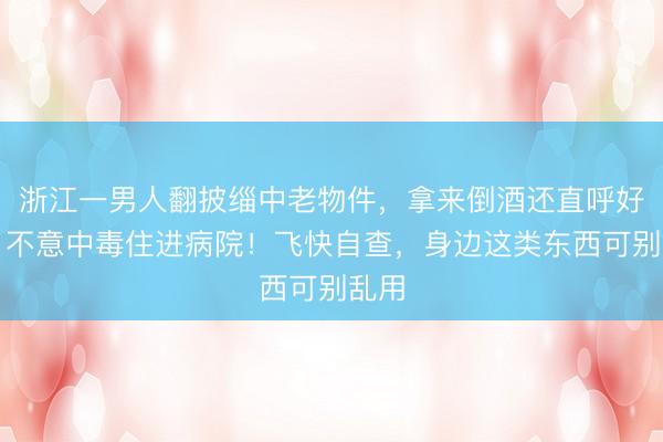 浙江一男人翻披缁中老物件，拿来倒酒还直呼好用，不意中毒住进病院！飞快自查，身边这类东西可别乱用