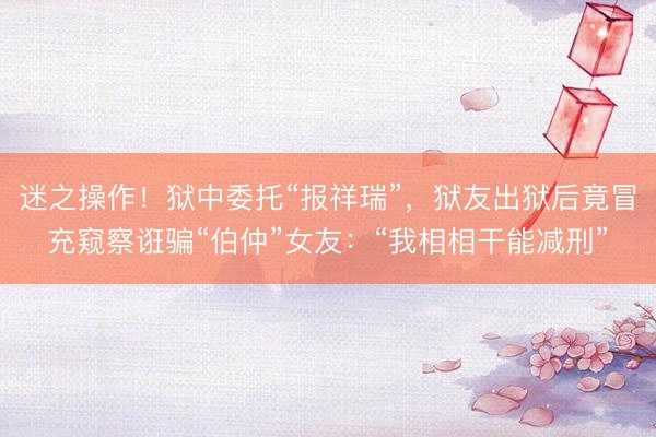 迷之操作！狱中委托“报祥瑞”，狱友出狱后竟冒充窥察诳骗“伯仲”女友：“我相相干能减刑”