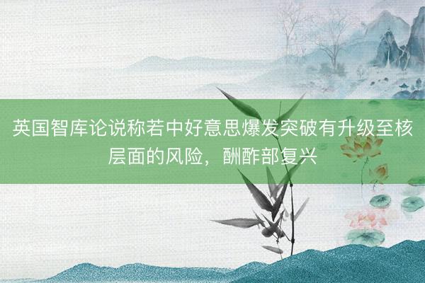 英国智库论说称若中好意思爆发突破有升级至核层面的风险，酬酢部复兴