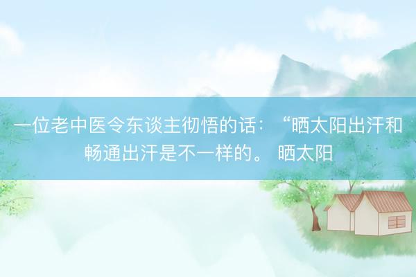 一位老中医令东谈主彻悟的话： “晒太阳出汗和畅通出汗是不一样的。 晒太阳