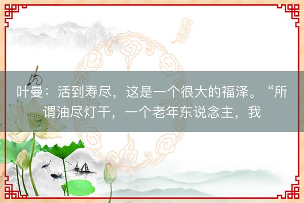 叶曼：活到寿尽，这是一个很大的福泽。 “所谓油尽灯干，一个老年东说念主，我