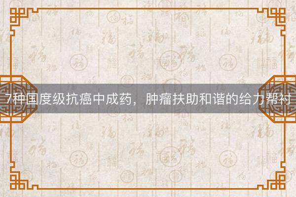 7种国度级抗癌中成药，肿瘤扶助和谐的给力帮衬