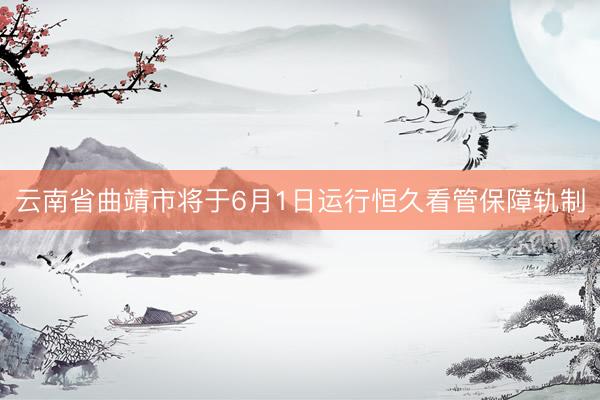 云南省曲靖市将于6月1日运行恒久看管保障轨制