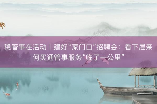 稳管事在活动｜建好“家门口”招聘会：看下层奈何买通管事服务“临了一公里”