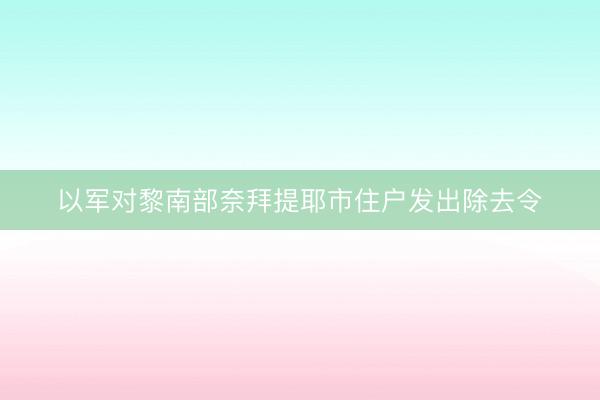 以军对黎南部奈拜提耶市住户发出除去令
