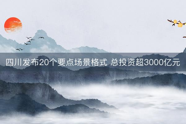 四川发布20个要点场景格式 总投资超3000亿元