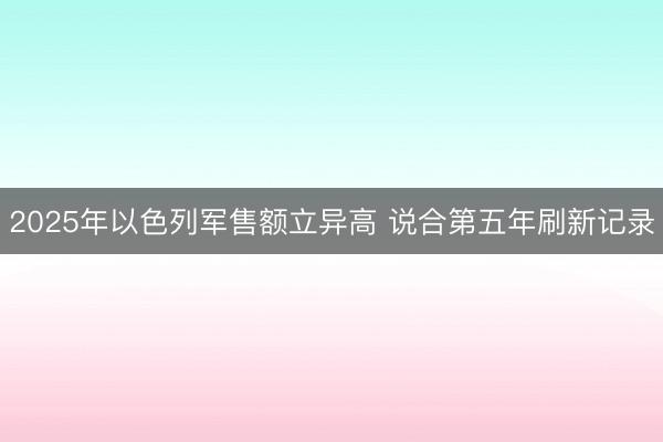 2025年以色列军售额立异高 说合第五年刷新记录