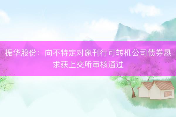 振华股份：向不特定对象刊行可转机公司债券恳求获上交所审核通过