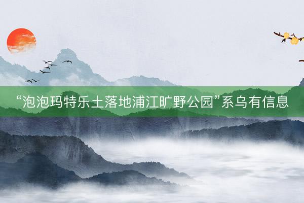 “泡泡玛特乐土落地浦江旷野公园”系乌有信息