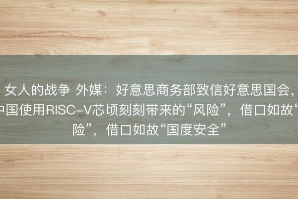 女人的战争 外媒：好意思商务部致信好意思国会，称正审查中国使用RISC-V芯顷刻刻带来的“风险”，借口如故“国度安全”