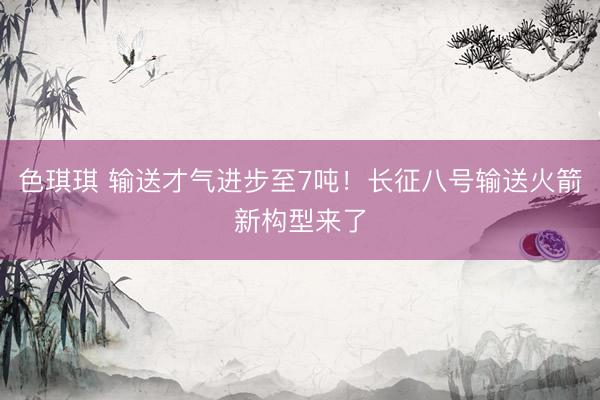 色琪琪 输送才气进步至7吨！长征八号输送火箭新构型来了