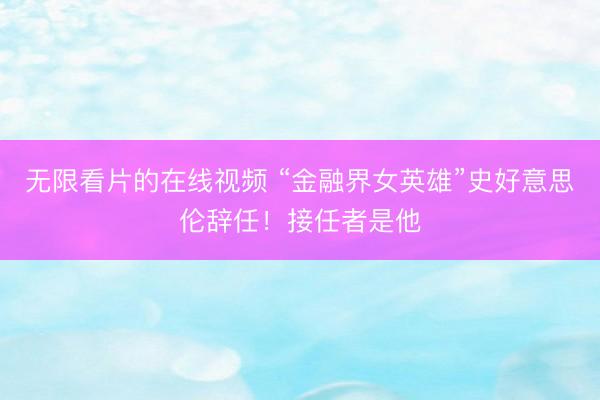 无限看片的在线视频 “金融界女英雄”史好意思伦辞任！接任者是他