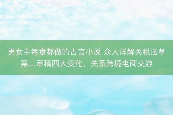男女主每章都做的古言小说 众人详解关税法草案二审稿四大变化，关系跨境电商交游