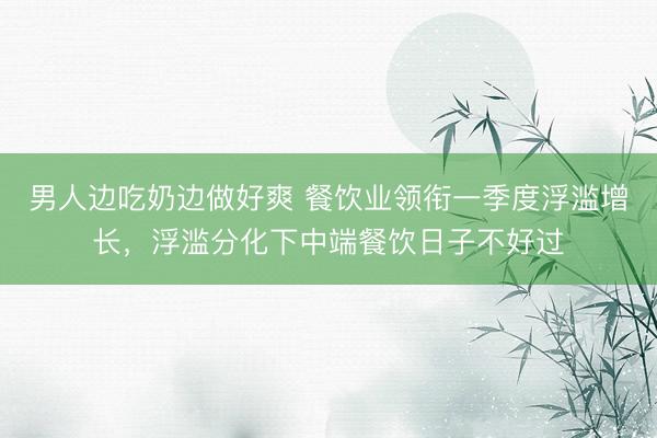 男人边吃奶边做好爽 餐饮业领衔一季度浮滥增长，浮滥分化下中端餐饮日子不好过