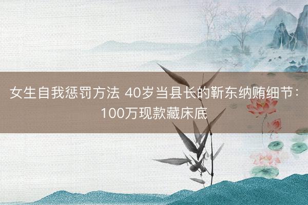 女生自我惩罚方法 40岁当县长的靳东纳贿细节：100万现款藏床底