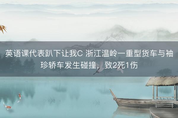 英语课代表趴下让我C 浙江温岭一重型货车与袖珍轿车发生碰撞，致2死1伤
