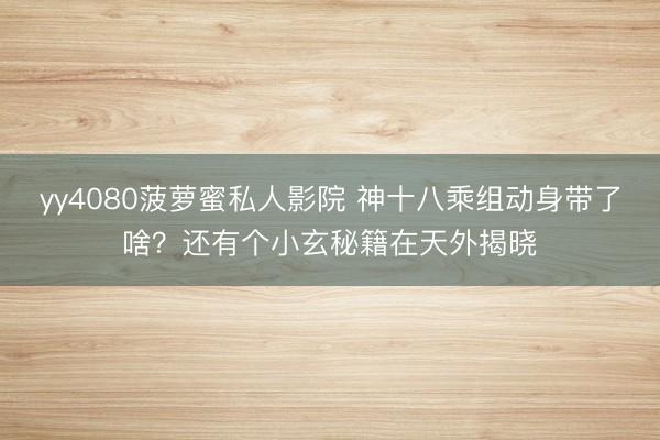 yy4080菠萝蜜私人影院 神十八乘组动身带了啥？还有个小玄秘籍在天外揭晓