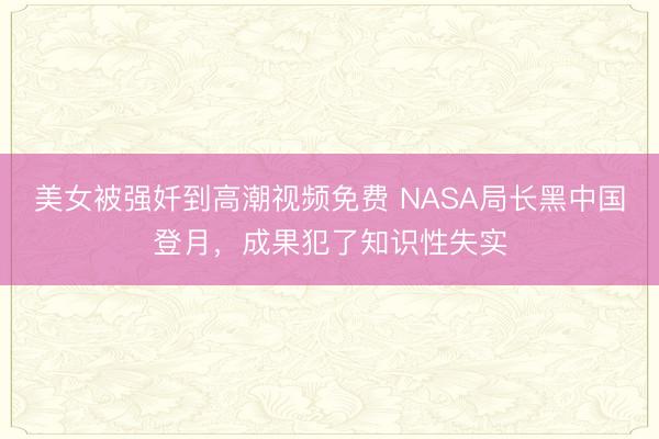 美女被强奷到高潮视频免费 NASA局长黑中国登月，成果犯了知识性失实