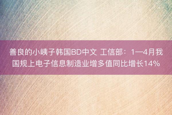善良的小峓子韩国BD中文 工信部：1—4月我国规上电子信息制造业增多值同比增长14%