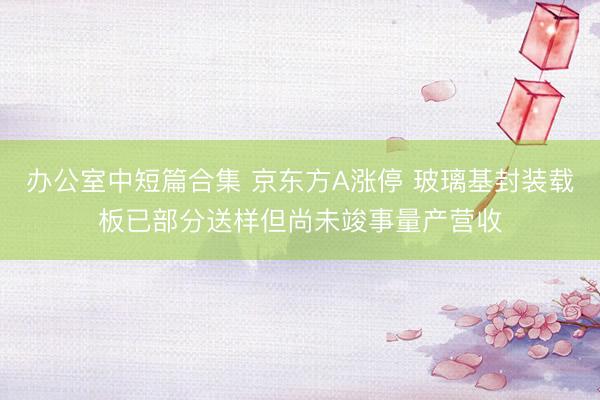 办公室中短篇合集 京东方A涨停 玻璃基封装载板已部分送样但尚未竣事量产营收