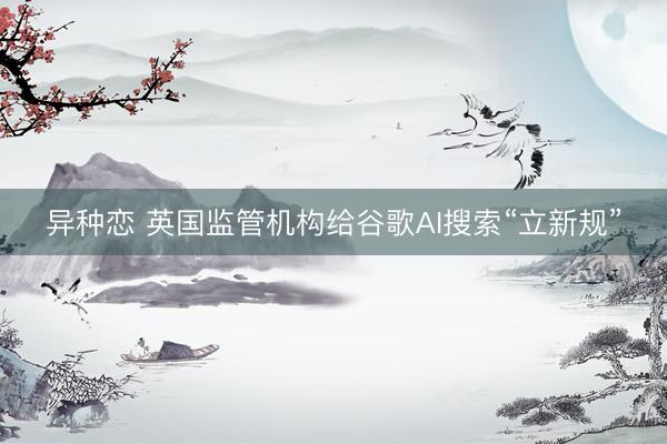 异种恋 英国监管机构给谷歌AI搜索“立新规”