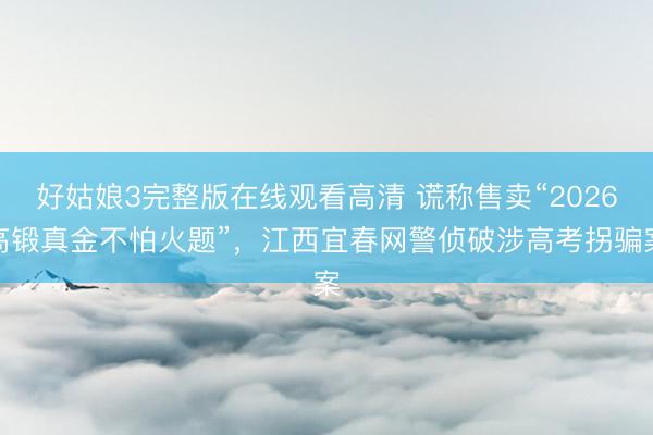 好姑娘3完整版在线观看高清 谎称售卖“2026高锻真金不怕火题”，江西宜春网警侦破涉高考拐骗案
