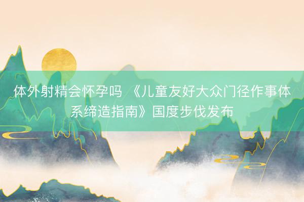 体外射精会怀孕吗 《儿童友好大众门径作事体系缔造指南》国度步伐发布