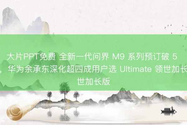 大片PPT免费 全新一代问界 M9 系列预订破 5 万，华为余承东深化超四成用户选 Ultimate 领世加长版