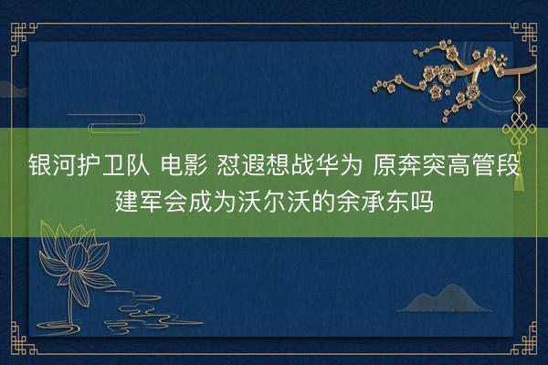 银河护卫队 电影 怼遐想战华为 原奔突高管段建军会成为沃尔沃的余承东吗