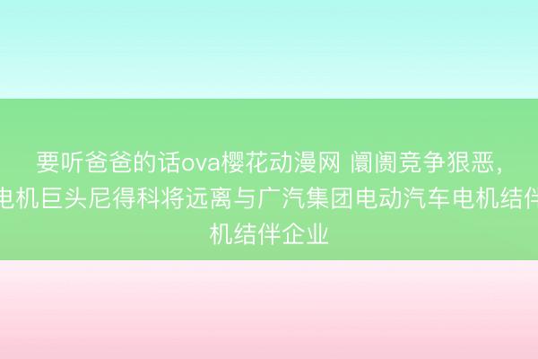 要听爸爸的话ova樱花动漫网 阛阓竞争狠恶，日本电机巨头尼得科将远离与广汽集团电动汽车电机结伴企业