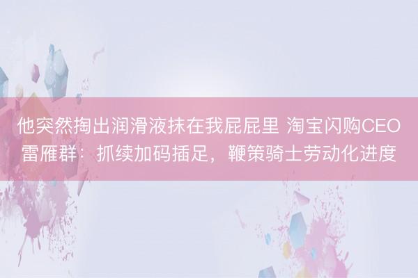 他突然掏出润滑液抹在我屁屁里 淘宝闪购CEO雷雁群：抓续加码插足，鞭策骑士劳动化进度