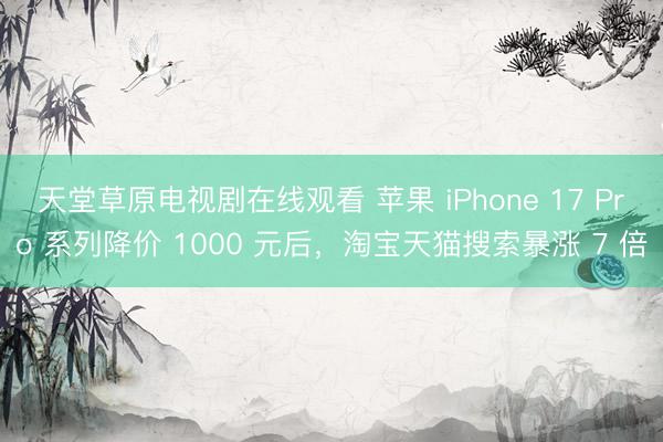 天堂草原电视剧在线观看 苹果 iPhone 17 Pro 系列降价 1000 元后，淘宝天猫搜索暴涨 7 倍