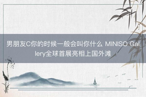 男朋友C你的时候一般会叫你什么 MINISO Gallery全球首展亮相上国外滩