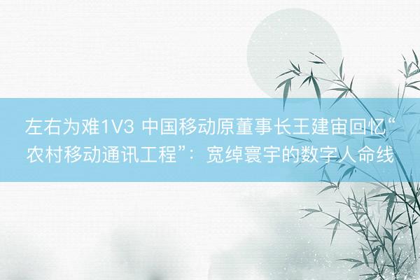 左右为难1V3 中国移动原董事长王建宙回忆“农村移动通讯工程”：宽绰寰宇的数字人命线