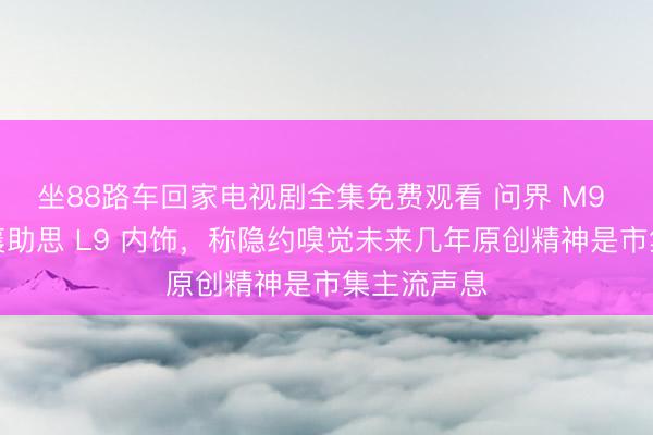 坐88路车回家电视剧全集免费观看 问界 M9 联想师点襄助思 L9 内饰，称隐约嗅觉未来几年原创精神是市集主流声息