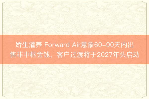 娇生灌养 Forward Air意象60-90天内出售非中枢金钱，客户过渡将于2027年头启动