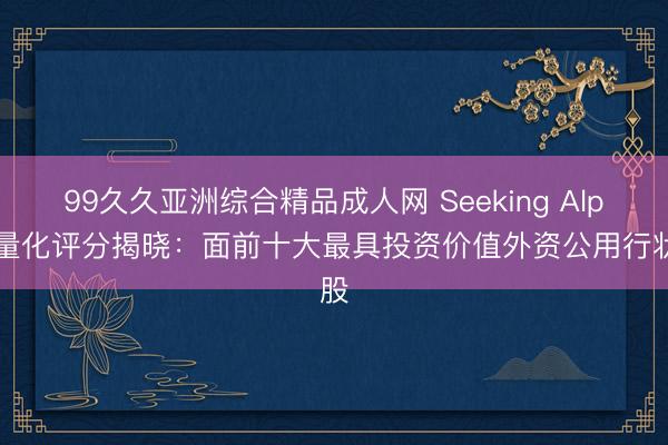 99久久亚洲综合精品成人网 Seeking Alpha量化评分揭晓：面前十大最具投资价值外资公用行状股